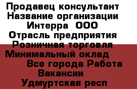 Продавец-консультант › Название организации ­ Интерра, ООО › Отрасль предприятия ­ Розничная торговля › Минимальный оклад ­ 22 000 - Все города Работа » Вакансии   . Удмуртская респ.,Сарапул г.